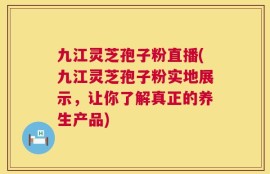 九江灵芝孢子粉直播(九江灵芝孢子粉实地展示，让你了解真正的养生产品)