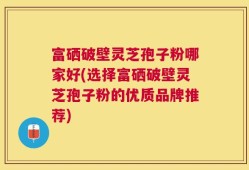 富硒破壁灵芝孢子粉哪家好(选择富硒破壁灵芝孢子粉的优质品牌推荐)