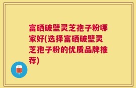 富硒破壁灵芝孢子粉哪家好(选择富硒破壁灵芝孢子粉的优质品牌推荐)