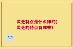 灵芝特点是什么样的(灵芝的特点有哪些？