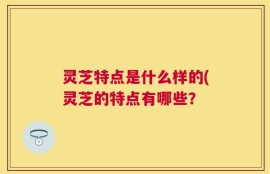灵芝特点是什么样的(灵芝的特点有哪些？