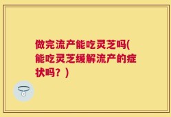 做完流产能吃灵芝吗(能吃灵芝缓解流产的症状吗？)