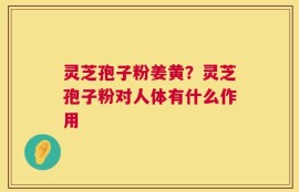 灵芝孢子粉姜黄？灵芝孢子粉对人体有什么作用