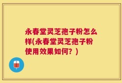 永春堂灵芝孢子粉怎么样(永春堂灵芝孢子粉使用效果如何？)