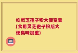 吃灵芝孢子粉大便变臭(食用灵芝孢子粉后大便臭味加重)