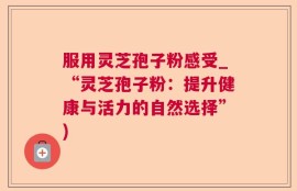 服用灵芝孢子粉感受_“灵芝孢子粉：提升健康与活力的自然选择”)