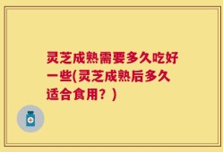 灵芝成熟需要多久吃好一些(灵芝成熟后多久适合食用？)