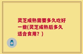 灵芝成熟需要多久吃好一些(灵芝成熟后多久适合食用？)