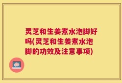 灵芝和生姜煮水泡脚好吗(灵芝和生姜煮水泡脚的功效及注意事项)