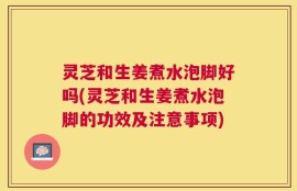灵芝和生姜煮水泡脚好吗(灵芝和生姜煮水泡脚的功效及注意事项)