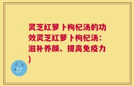 灵芝红萝卜枸杞汤的功效灵芝红萝卜枸杞汤：滋补养颜、提高免疫力)