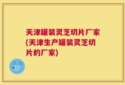 天津罐装灵芝切片厂家(天津生产罐装灵芝切片的厂家)