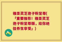 雅圣灵芝孢子粉至尊(「重要推荐！雅圣灵芝孢子粉至尊版，给你绝佳养生享受」)