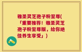 雅圣灵芝孢子粉至尊(「重要推荐！雅圣灵芝孢子粉至尊版，给你绝佳养生享受」)
