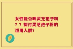 女性能否喝灵芝孢子粉？？探讨灵芝孢子粉的适用人群？