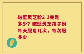 破壁灵芝粉2-3克是多少？破壁灵芝孢子粉每天服用几次，每次服多少