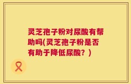 灵芝孢子粉对尿酸有帮助吗(灵芝孢子粉是否有助于降低尿酸？)