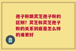 孢子粉跟灵芝孢子粉的区别？灵芝和灵芝孢子粉的关系到底是怎么样的谁更好