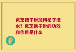灵芝孢子粉加枸杞子泡水？灵芝孢子粉的功效和作用是什么