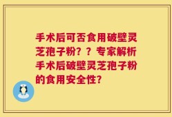 手术后可否食用破壁灵芝孢子粉？？专家解析手术后破壁灵芝孢子粉的食用安全性？