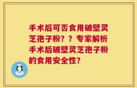 手术后可否食用破壁灵芝孢子粉？？专家解析手术后破壁灵芝孢子粉的食用安全性？