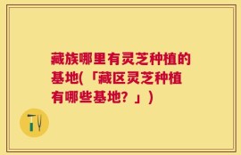 藏族哪里有灵芝种植的基地(「藏区灵芝种植有哪些基地？」)