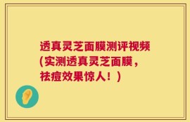 透真灵芝面膜测评视频(实测透真灵芝面膜，祛痘效果惊人！)