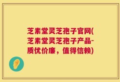 芝素堂灵芝孢子官网(芝素堂灵芝孢子产品-质优价廉，值得信赖)