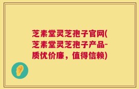 芝素堂灵芝孢子官网(芝素堂灵芝孢子产品-质优价廉，值得信赖)