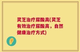 灵芝治疗尿酸高(灵芝有效治疗尿酸高，自然健康治疗方式)