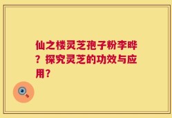 仙之楼灵芝孢子粉李晔？探究灵芝的功效与应用？