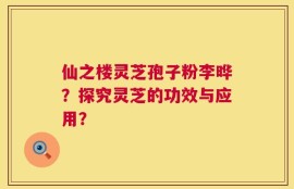 仙之楼灵芝孢子粉李晔？探究灵芝的功效与应用？