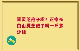 壹灵芝孢子粉？正宗长白山灵芝孢子粉一斤多少钱