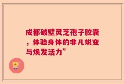 成都破壁灵芝孢子胶囊，体验身体的非凡蜕变与焕发活力”