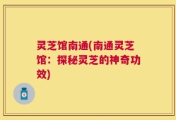 灵芝馆南通(南通灵芝馆：探秘灵芝的神奇功效)