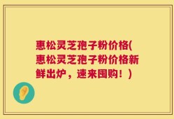 惠松灵芝孢子粉价格(惠松灵芝孢子粉价格新鲜出炉，速来囤购！)