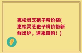 惠松灵芝孢子粉价格(惠松灵芝孢子粉价格新鲜出炉，速来囤购！)