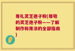 尊礼灵芝孢子粉(尊敬的灵芝孢子粉——了解制作和用法的全部指南)