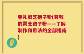 尊礼灵芝孢子粉(尊敬的灵芝孢子粉——了解制作和用法的全部指南)