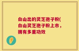 白山出的灵芝孢子粉(白山灵芝孢子粉上市，拥有多重功效