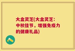 大盒灵芝(大盒灵芝：中秋佳节，增强免疫力的健康礼品)