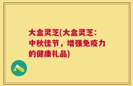 大盒灵芝(大盒灵芝：中秋佳节，增强免疫力的健康礼品)