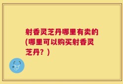 射香灵芝丹哪里有卖的(哪里可以购买射香灵芝丹？)