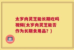 太岁肉灵芝能长期吃吗视频(太岁肉灵芝能否作为长期食用品？)