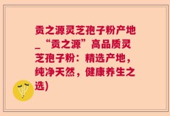 贡之源灵芝孢子粉产地_“贡之源”高品质灵芝孢子粉：精选产地，纯净天然，健康养生之选)