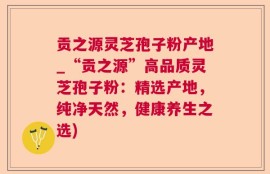 贡之源灵芝孢子粉产地_“贡之源”高品质灵芝孢子粉：精选产地，纯净天然，健康养生之选)