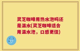 灵芝咖啡用热水泡吗还是温水(灵芝咖啡适合用温水泡，口感更佳)