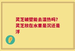 灵芝破壁能去湿热吗？灵芝放在水里是沉还是浮
