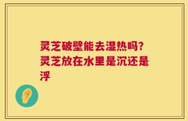 灵芝破壁能去湿热吗？灵芝放在水里是沉还是浮