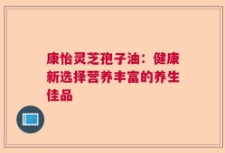 康怡灵芝孢子油：健康新选择营养丰富的养生佳品